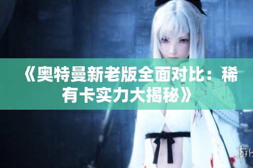 《奥特曼新老版全面对比：稀有卡实力大揭秘》