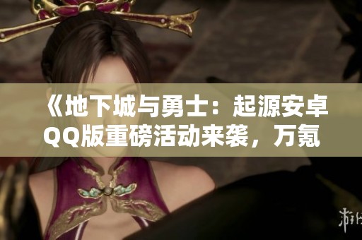 《地下城与勇士：起源安卓QQ版重磅活动来袭，万氪账号等你来捡漏！》