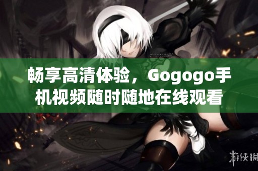 畅享高清体验，Gogogo手机视频随时随地在线观看