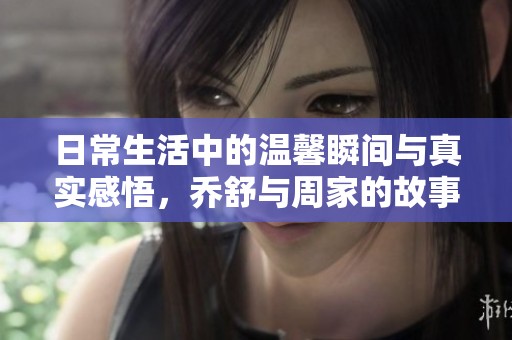 日常生活中的温馨瞬间与真实感悟，乔舒与周家的故事
