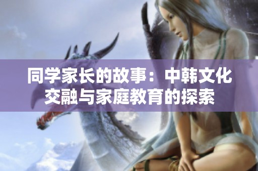 同学家长的故事：中韩文化交融与家庭教育的探索