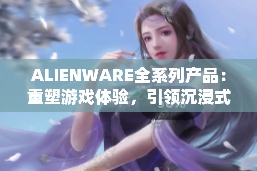 ALIENWARE全系列产品：重塑游戏体验，引领沉浸式新时代