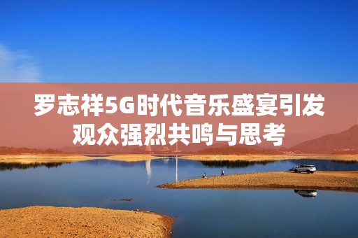 罗志祥5G时代音乐盛宴引发观众强烈共鸣与思考