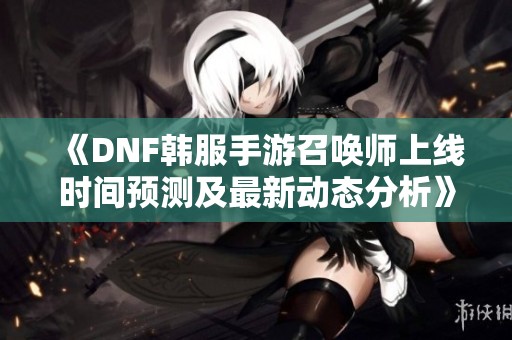 《DNF韩服手游召唤师上线时间预测及最新动态分析》