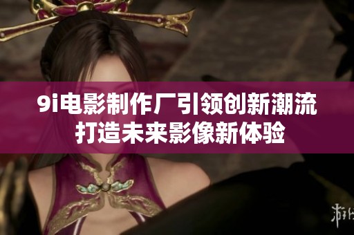 9i电影制作厂引领创新潮流 打造未来影像新体验