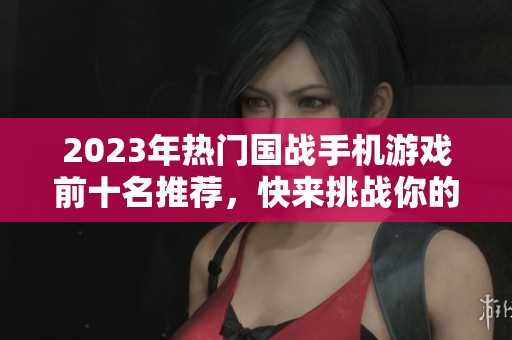 2023年热门国战手机游戏前十名推荐，快来挑战你的战斗技巧！