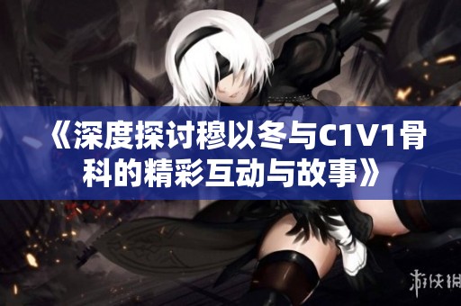 《深度探讨穆以冬与C1V1骨科的精彩互动与故事》