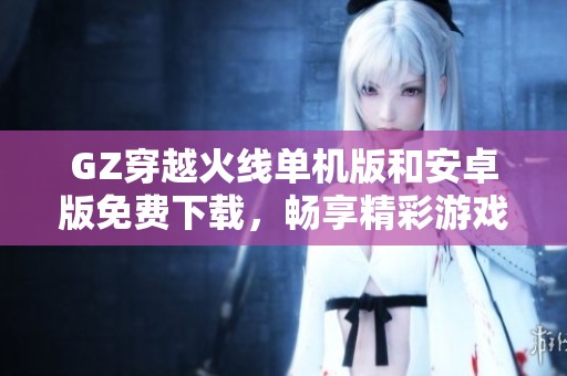 GZ穿越火线单机版和安卓版免费下载，畅享精彩游戏体验