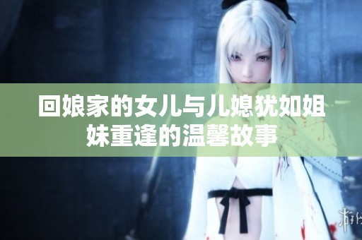 回娘家的女儿与儿媳犹如姐妹重逢的温馨故事