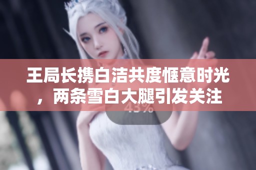王局长携白洁共度惬意时光，两条雪白大腿引发关注