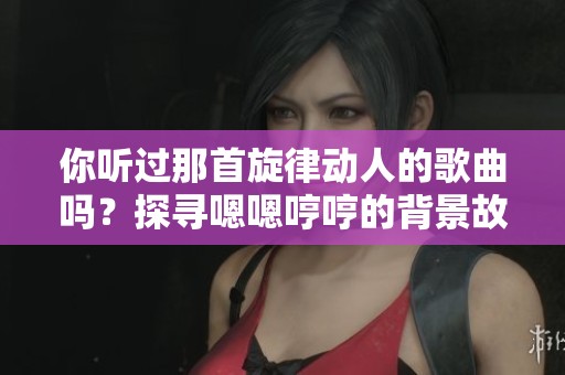 你听过那首旋律动人的歌曲吗？探寻嗯嗯哼哼的背景故事