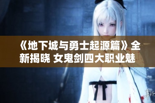 《地下城与勇士起源篇》全新揭晓 女鬼剑四大职业魅力解析
