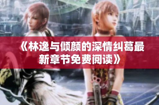 《林逸与倾颜的深情纠葛最新章节免费阅读》