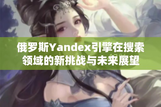 俄罗斯Yandex引擎在搜索领域的新挑战与未来展望