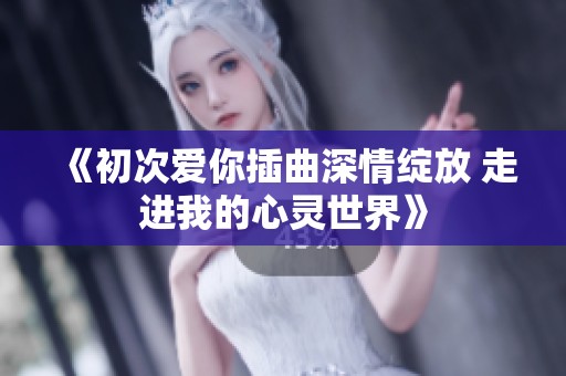 《初次爱你插曲深情绽放 走进我的心灵世界》