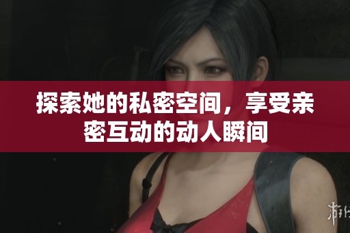 探索她的私密空间，享受亲密互动的动人瞬间