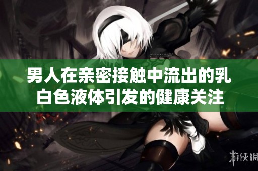 男人在亲密接触中流出的乳白色液体引发的健康关注
