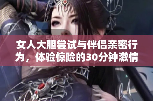 女人大胆尝试与伴侣亲密行为，体验惊险的30分钟激情时光