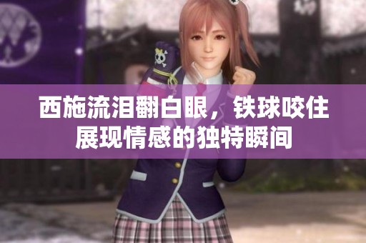 西施流泪翻白眼，铁球咬住展现情感的独特瞬间