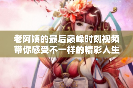 老阿姨的最后巅峰时刻视频带你感受不一样的精彩人生