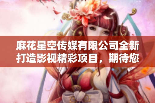 麻花星空传媒有限公司全新打造影视精彩项目，期待您来体验