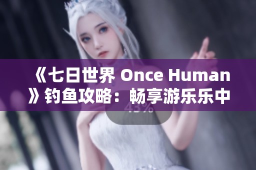 《七日世界 Once Human》钓鱼攻略：畅享游乐乐中的钓鱼乐趣与技巧