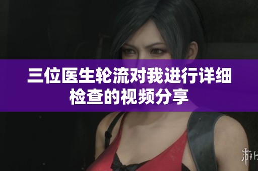三位医生轮流对我进行详细检查的视频分享