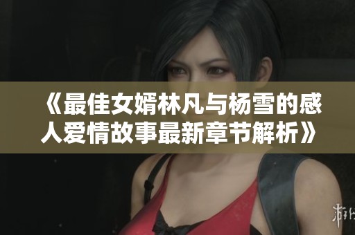 《最佳女婿林凡与杨雪的感人爱情故事最新章节解析》