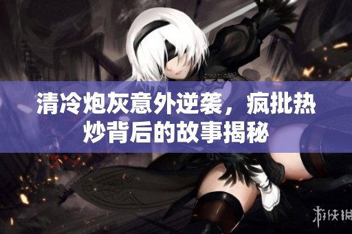 清冷炮灰意外逆袭，疯批热炒背后的故事揭秘