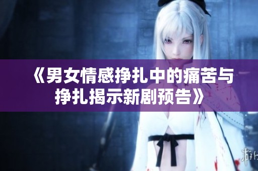 《男女情感挣扎中的痛苦与挣扎揭示新剧预告》