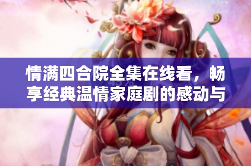 情满四合院全集在线看，畅享经典温情家庭剧的感动与欢乐