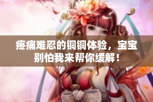 疼痛难忍的铜铜体验，宝宝别怕我来帮你缓解！