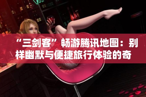 “三剑客”畅游腾讯地图：别样幽默与便捷旅行体验的奇妙反转