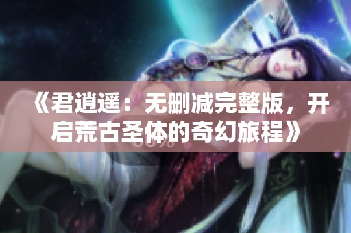 《君逍遥：无删减完整版，开启荒古圣体的奇幻旅程》