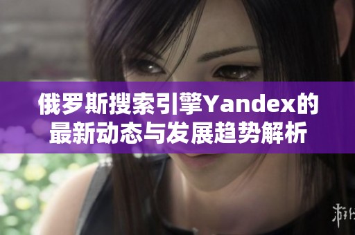 俄罗斯搜索引擎Yandex的最新动态与发展趋势解析