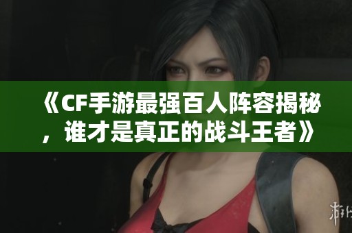 《CF手游最强百人阵容揭秘，谁才是真正的战斗王者》