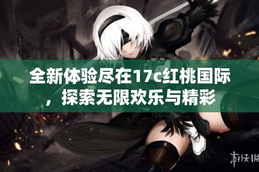 全新体验尽在17c红桃国际，探索无限欢乐与精彩