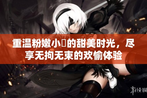重温粉嫩小泬的甜美时光，尽享无拘无束的欢愉体验
