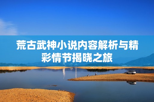 荒古武神小说内容解析与精彩情节揭晓之旅