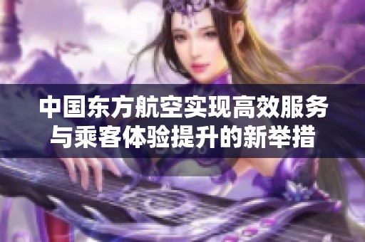 中国东方航空实现高效服务与乘客体验提升的新举措