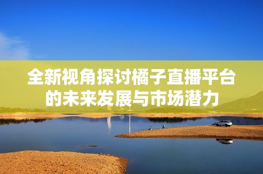 全新视角探讨橘子直播平台的未来发展与市场潜力