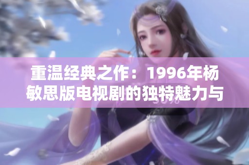 重温经典之作：1996年杨敏思版电视剧的独特魅力与影响