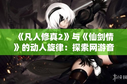 《凡人修真2》与《仙剑情》的动人旋律：探索网游音乐的魅力与情感