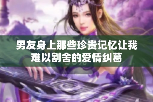 男友身上那些珍贵记忆让我难以割舍的爱情纠葛
