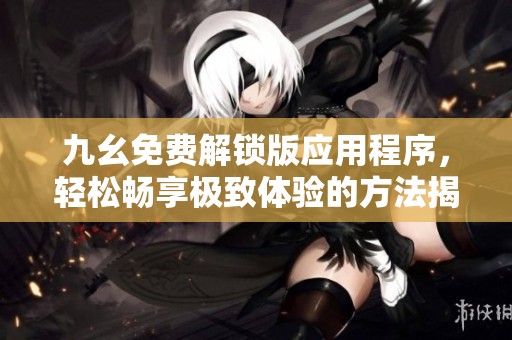 九幺免费解锁版应用程序，轻松畅享极致体验的方法揭秘