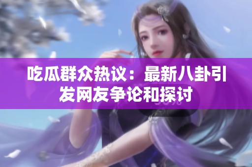吃瓜群众热议：最新八卦引发网友争论和探讨