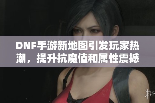 DNF手游新地图引发玩家热潮，提升抗魔值和属性震撼来袭