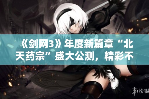 《剑网3》年度新篇章“北天药宗”盛大公测，精彩不容错过！