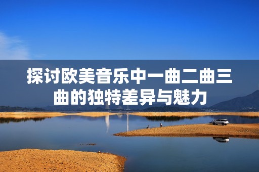 探讨欧美音乐中一曲二曲三曲的独特差异与魅力