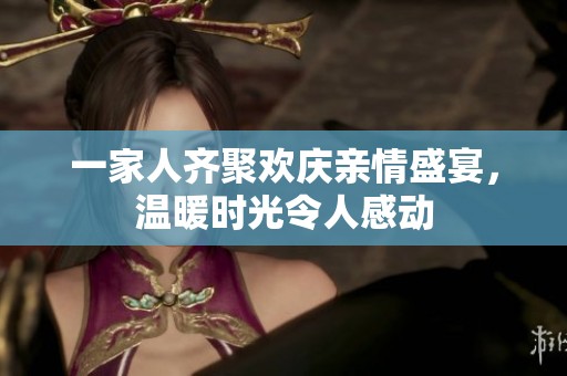 一家人齐聚欢庆亲情盛宴，温暖时光令人感动